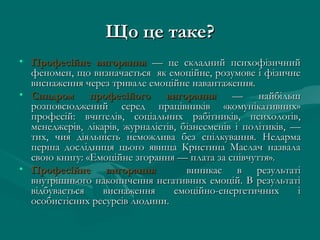 Що це таке?
• Професійне вигорання — це складний психофізичний
  феномен, що визначається як емоційне, розумове і фізичне
  виснаження через тривале емоційне навантаження.
• Синдром професійого вигорання — найбільш
  розповсюджений серед працівників «комунікативних»
  професій: вчителів, соціальних рабітників, психологів,
  менеджерів, лікарів, журналістів, бізнесменів і політиків, —
  тих, чия діяльність неможлива без спілкування. Недарма
  перша дослідниця цього явища Кристина Маслач назвала
  свою книгу: «Емоційне згорання — плата за співчуття».
• Професійне вигорання               виникає в результаті
  внутрішнього накопичення негативних емоцій. В результаті
  відбувається    виснаження      емоційно-енергетичних       і
  особистісних ресурсів людини.
 