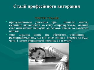 Стадії професійного вигорання

                    ТРЕТЯ СТАДІЯ:
• притуплюються уявлення про             цінності життя,
  емоційне відношення до світу «спрощується», людина
  стає небезпечно байдужа до всього, навіть до власного
  життя;
• така людина може ще зберігати зовнішню
  респектабельність, але в її очах зникає інтерес до будь
  чого, і холод байдужості проникає в її душу.
 