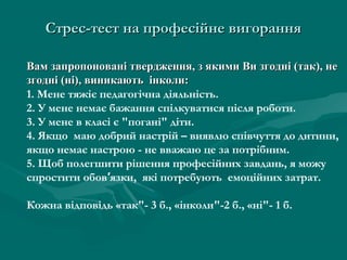 Стрес-тест на професійне вигорання

Вам запропоновані твердження, з якими Ви згодні (так), не
згодні (ні), виникають інколи:
1. Мене тяжіє педагогічна діяльність.
2. У мене немає бажання спілкуватися після роботи.
3. У мене в класі є "погані" діти.
4. Якщо маю добрий настрій – виявлю співчуття до дитини,
якщо немає настрою - не вважаю це за потрібним.
5. Щоб полегшити рішення професійних завдань, я можу
спростити обов′язки, які потребують емоційних затрат.

Кожна відповідь «так"- 3 б., «інколи"-2 б., «ні"- 1 б.
 