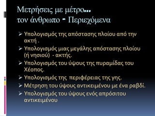 Μεηπήζειρ με μέηπο…
ηον άνθπωπο - Πεπιεσόμενα
 Υπολογιςμόσ τησ απόςταςησ πλούου από την
  ακτό .
 Υπολογιςμόσ μιασ μεγϊλησ απόςταςησ πλούου
  (ό νηςιού) - ακτόσ.
 Υπολογιςμόσ του ύψουσ τησ πυραμύδασ του
  Χϋοποσ.
 Υπολογιςμόσ τησ περιφϋρειασ τησ γησ.
 Μϋτρηςη του ύψουσ αντικειμϋνου με ϋνα ραβδύ.
 Υπολογιςμόσ του ύψουσ ενόσ απρόςιτου
  αντικειμϋνου
 