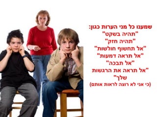 ‫שמענו כל מני הערות כגון:‬
      ‫"תהיה בשקט"‬
       ‫"תהיה חזק"‬
   ‫"אל תחשוף חולשות"‬
    ‫"אל תראה דמעות"‬
       ‫"אל תבכה"‬
  ‫"אל תראה את הרגשות‬
          ‫שלך"‬
‫(כי אני לא רוצה לראות אותם)‬
 