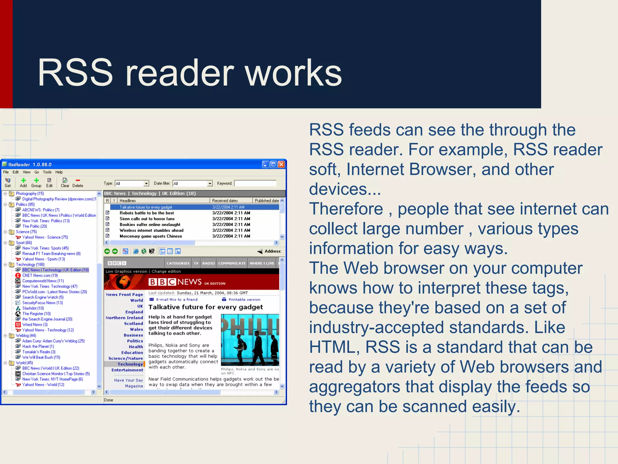 RSS reader works
              RSS feeds can see the through the
              RSS reader. For example, RSS reader
              soft, Internet Browser, and other
              devices...
              Therefore , people that see internet can
              collect large number , various types
              information for easy ways.
              The Web browser on your computer
              knows how to interpret these tags,
              because they're based on a set of
              industry-accepted standards. Like
              HTML, RSS is a standard that can be
              read by a variety of Web browsers and
              aggregators that display the feeds so
              they can be scanned easily.
 