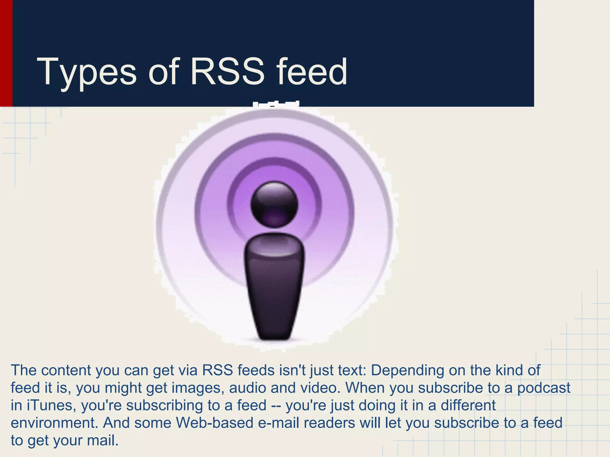 Types of RSS feed




The content you can get via RSS feeds isn't just text: Depending on the kind of
feed it is, you might get images, audio and video. When you subscribe to a podcast
in iTunes, you're subscribing to a feed -- you're just doing it in a different
environment. And some Web-based e-mail readers will let you subscribe to a feed
to get your mail.
 