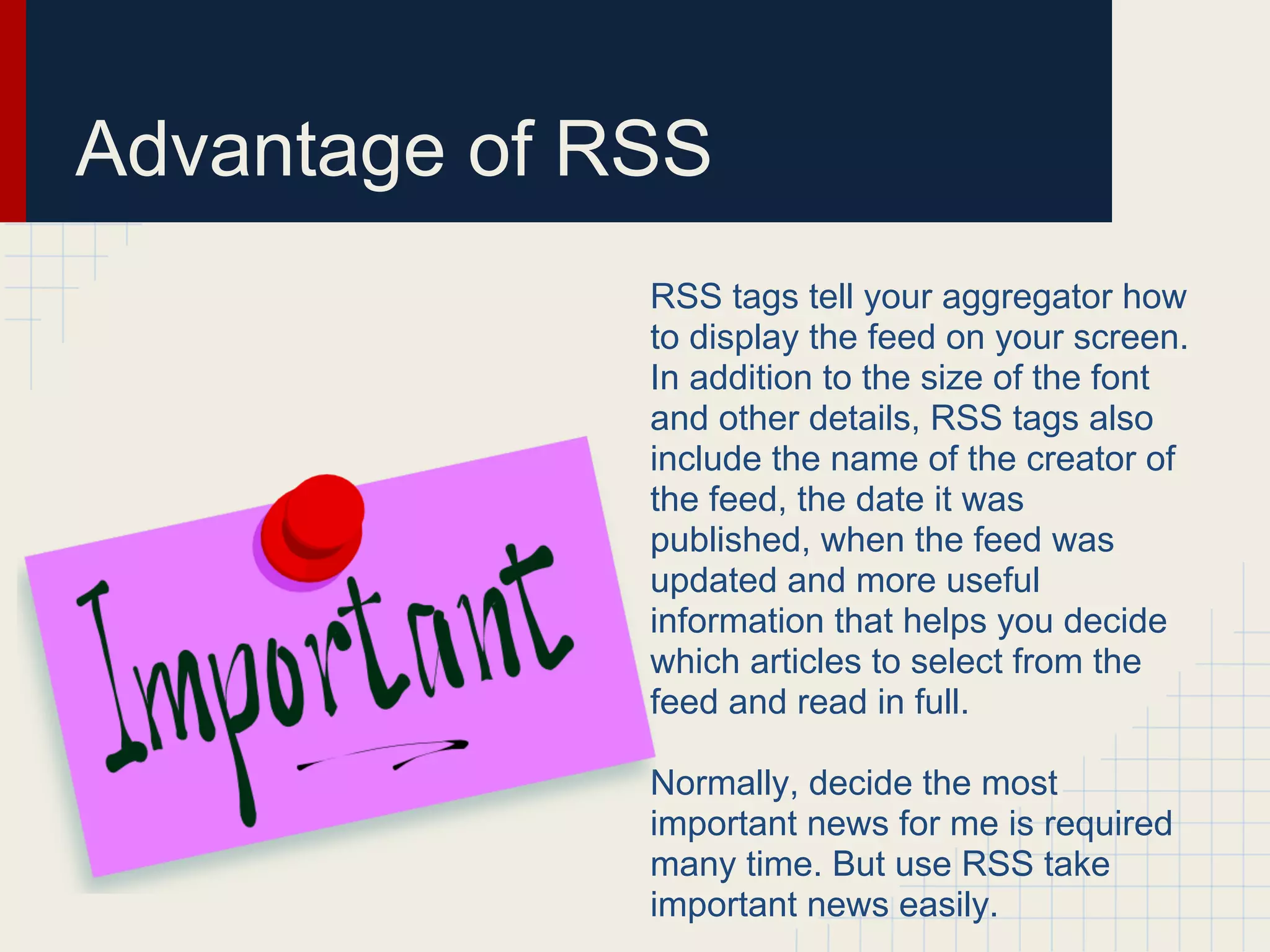 Advantage of RSS
              RSS tags tell your aggregator how
              to display the feed on your screen.
              In addition to the size of the font
              and other details, RSS tags also
              include the name of the creator of
              the feed, the date it was
              published, when the feed was
              updated and more useful
              information that helps you decide
              which articles to select from the
              feed and read in full.

              Normally, decide the most
              important news for me is required
              many time. But use RSS take
              important news easily.
 