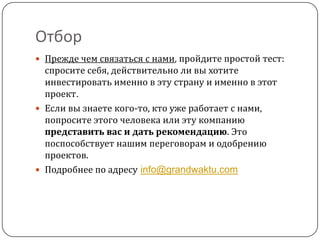 Отбор
 Прежде чем связаться с нами, пройдите простой тест:
  спросите себя, действительно ли вы хотите
  инвестировать именно в эту страну и именно в этот
  проект.
 Если вы знаете кого-то, кто уже работает с нами,
  попросите этого человека или эту компанию
  представить вас и дать рекомендацию. Это
  поспособствует нашим переговорам и одобрению
  проектов.
 Подробнее по адресу info@grandwaktu.com
 