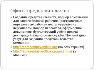Офисы-представительства
 Создание представительств, подбор помещений
  для вашего бизнеса, рабочие пространства и
  виртуальные рабочие места, управление
  персоналом: подбор персонала, оформление
  документов, бухгалтерский учёт и подача
  деклараций в налоговые службы. Полный цикл
  услуг для создания представительства
  компании.
 http://representativeoffice.org (во всех странах)
 http://representativeoffice.org/myanmar (в
  Мьянме)
 
