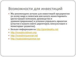 Возможности для инвестиций
 Мы рекомендуем лучшие для инвестиций предприятия
    по всему миру и помогаем вам начать инвестировать
    (регистрация компании, руководство и
    администрирование) и успешно управлять проектом
    (участие в вашем совете директоров, консультации и
    мониторинг развития).
   Больше информации на http://grandwaktu.net
   http://investinvietnam.org
   http://investinmyanmar.net
   http://realestatemyanmar.net
 