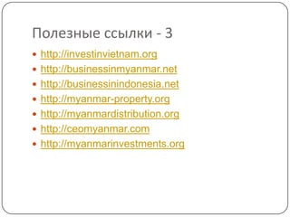 Полезные ссылки - 3
 http://investinvietnam.org
 http://businessinmyanmar.net
 http://businessinindonesia.net
 http://myanmar-property.org
 http://myanmardistribution.org
 http://ceomyanmar.com
 http://myanmarinvestments.org
 