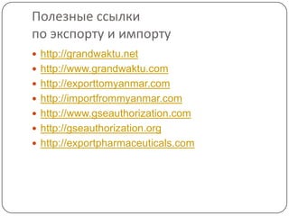 Полезные ссылки
по экспорту и импорту
 http://grandwaktu.net
 http://www.grandwaktu.com
 http://exporttomyanmar.com
 http://importfrommyanmar.com
 http://www.gseauthorization.com
 http://gseauthorization.org
 http://exportpharmaceuticals.com
 