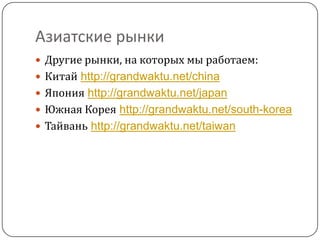 Азиатские рынки
 Другие рынки, на которых мы работаем:
 Китай http://grandwaktu.net/china
 Япония http://grandwaktu.net/japan
 Южная Корея http://grandwaktu.net/south-korea
 Тайвань http://grandwaktu.net/taiwan
 