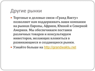 Другие рынки
 Торговые и деловые связи «Гранд Вакту»
  позволяют нам поддерживать ваши компании
  на рынках Европы, Африки, Южной и Северной
  Америки. Мы обеспечиваем поставки
  различных товаров и консультируем
  инвесторов, желающих вложиться в
  развивающиеся и создающиеся рынки.
 Узнайте больше на http://grandwaktu.net
 