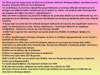 Τον 19ο αιϊνα και κυρίωσ προσ τα τζλθ του οι γυναίκεσ αποκτοφν δικαίωμα ψιφου, προωκοφνται ςτα
δθμόςια αξιϊματα αλλά και ςτα κυβερνθτικά.
Για να φτάςουμε ςε αυτό που ςιμερα κεωροφμε δεδομζνο, οι γυναίκεσ πάλεψαν ςκλθρά για να το
πετφχουν και μάλιςτα ιρκαν αντιμζτωπεσ με τα ςχόλια του τφπου: «Αι γυναίκαι είναι πετεινόμυαλαι
και ελαφραί. Δεν αξίζει τον κόπον ν’ αςχοληθώμεν!».
Αξίηει τον κόπο να ρίξουμε μια ματιά ςτθ διαδρομι τθσ γυναικείασ ψιφου για τθν κακιζρωςι τθσ ςτο
χωροχρόνο και πωσ φτάςαμε ςτο ςθμερινό αποτζλεςμα τθσ ιςότιμθσ μεταχείριςθσ μζςα ςτθν ελλθνικι
κοινωνία.
 Η ςυμμετοχι των γυναικϊν ςτο πολιτικά δρϊμενα ιρκε μετά από αγϊνεσ που ςθμάδεψαν κυρίωσ τισ
αρχζσ του προθγοφμενου αιϊνα. Αγϊνεσ παγκόςμιουσ, - ποιόσ ξεχνά άλλωςτε τισ περίφθμεσ
ςουφραηζτεσ - αγϊνεσ που ζγιναν και ςτθν δικι μασ πατρίδα.
 Το 1887 ιταν θ χρονιά που ακοφςτθκε για πρϊτθ φορά ςτθν Ελλάδα το ςφνκθμα «ψιφοσ ςτθ
γυναίκα».
Το 1921 ο πρωκυπουργόσ Γοφναρθσ υπόςχεται να κάνει το ςφνκθμα πραγματικότθτα, αν και τελικά θ
πρόταςι του δεν ευδοκιμεί.
Βριςκόμαςτε ςτα 1930, όταν μετά από ςκλθροφσ αγϊνεσ των γυναικϊν και φςτερα από πολλζσ
ςυηθτιςεισ και παλινωδίεσ ςτον πολιτικό χϊρο, δίνεται ςτθν Ελλθνίδα το δικαίωμα ψιφου υπό όρουσ
α) Μόνο για τισ δθμοτικζσ εκλογζσ
β) Μόνο για να εκλζγει, όχι να εκλζγεται.
γ) Μόνο οι εγγράμματεσ είχαν δικαίωμα να ψθφίςουν.
δ) Μόνο όςεσ ιταν πάνω από 30 χρονϊν.
Αλλά το 1930 το 70% των γυναικϊν ςτθν Ελλάδα, άνω των 30 χρονϊν, ιταν αγράμματεσ. Επρόκειτο
λοιπόν για κακαρι κοροϊδία.
Για πρϊτθ φορά ψιφιςαν ςτισ δθμοτικζσ εκλογζσ του 1934.
Σε βουλευτικζσ εκλογζσ ,ψιφιςαν για πρϊτθ φορά ςτισ εκλογζσ του 1956
Δεκαετίεσ ζντονων, λοιπόν, γυναικείων αγϊνων χρειάςτθκαν για να μπορζςουν οι Ελλθνίδεσ να
αποκτιςουν δικαίωμα ψιφου.
 