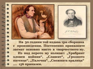 На 30 години той издава три сборника
     с произведения. Постепенно приказките
     заемат основно място в творчеството му.
         Из под перото му излизат: „Храбрият
     оловен войник“, „Славеят“, „Грозното
     патенце“, „Палечка“, „Снежната кралица“
     .... 156 приказки.
wb
 