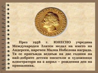 През    1958  г.  ЮНЕСНО     учредява
     Международен Златен медал на името на
     Андерсен, наречен Малка Нобелова награда.
     Тя се присъжда веднъж на две години на
     най-добрите детски писатели и художници
     илюстратори на 2 април – рождения ден на
     приказника.
wb
 