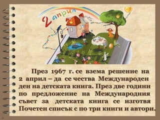 През 1967 г. се взема решение на
     2 април – да се чества Международен
     ден на детската книга. През две години
     по предложение на Международния
     съвет за детската книга се изготвя
     Почетен списък с по три книги и автори.
wb
 