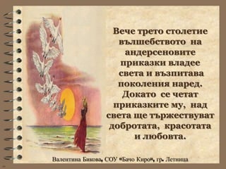 Вече трето столетие
                          вълшебството на
                           андерсеновите
                          приказки владее
                          света и възпитава
                          поколения наред.
                           Докато се четат
                         приказките му, над
                       света ще тържествуват
                        добротата, красотата
                             и любовта.

     Валентина Бикова, СОУ «Бачо Киро», гр. Летница
wb
 