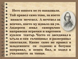 Него никога не го наказвали.
     Той правел само това, за което
      винаги мечтаел. А мечтаел за
     всичко, което му идвало на ум.
     Андерсен имал      саморъчно
     направени играчки и картонен
     куклен театър. Често се заседявал в
     ъгъла и сам съчинявал и разигравал
     спектакли. Какво само не правел в
     младежките си години: и ботуши
     поправял, и певец бил, и ходел в
     училището за танци.
wb
 