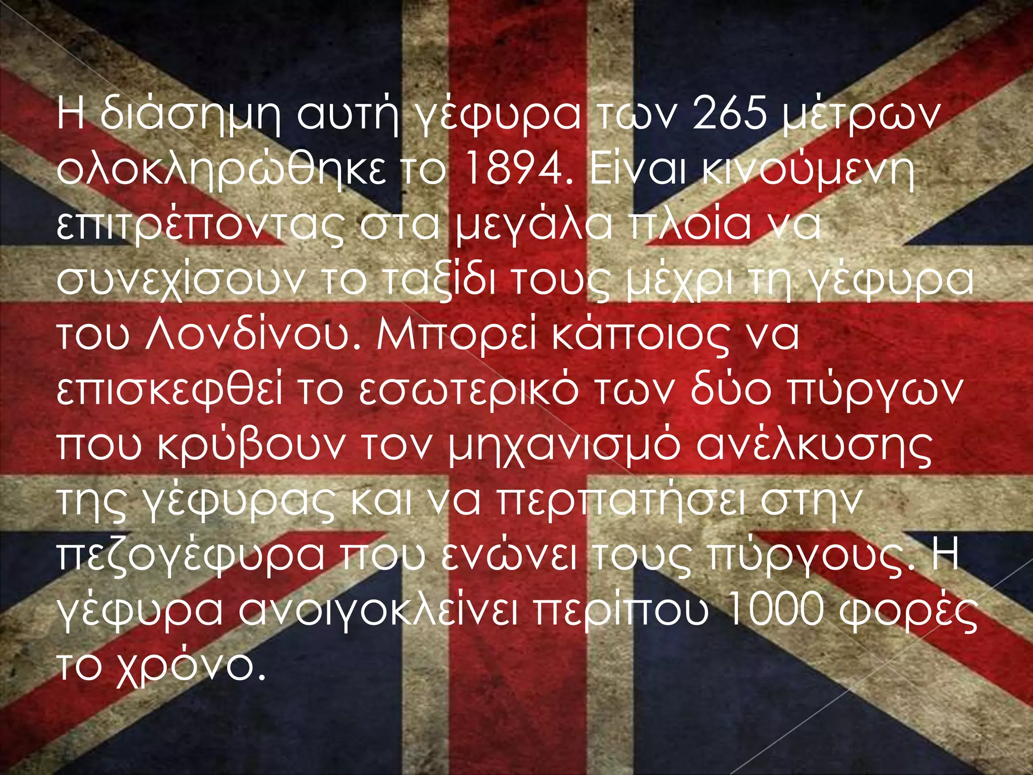 Η διάσημη αυτή γέφυρα των 265 μέτρων
ολοκληρώθηκε το 1894. Είναι κινούμενη
επιτρέποντας στα μεγάλα πλοία να
συνεχίσουν το ταξίδι τους μέχρι τη γέφυρα
του Λονδίνου. Μπορεί κάποιος να
επισκεφθεί το εσωτερικό των δύο πύργων
που κρύβουν τον μηχανισμό ανέλκυσης
της γέφυρας και να περπατήσει στην
πεζογέφυρα που ενώνει τους πύργους. Η
γέφυρα ανοιγοκλείνει περίπου 1000 φορές
το χρόνο.
 