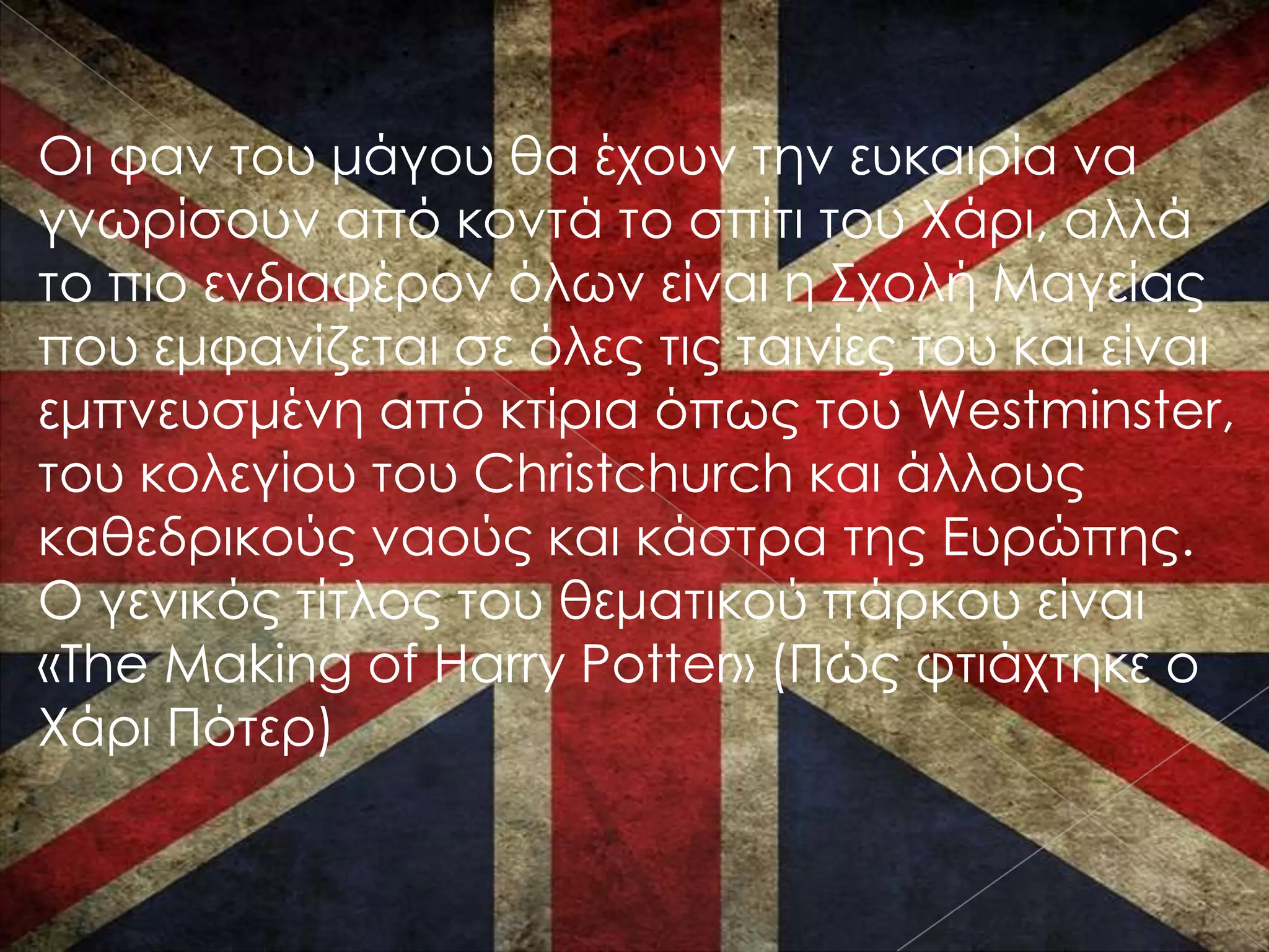 Οι φαν του μάγου θα έχουν την ευκαιρία να
γνωρίσουν από κοντά το σπίτι του Χάρι, αλλά
το πιο ενδιαφέρον όλων είναι η ΢χολή Μαγείας
που εμφανίζεται σε όλες τις ταινίες του και είναι
εμπνευσμένη από κτίρια όπως του Westminster,
του κολεγίου του Christchurch και άλλους
καθεδρικούς ναούς και κάστρα της Ευρώπης.
Ο γενικός τίτλος του θεματικού πάρκου είναι
«The Making of Harry Potter» (Πώς φτιάχτηκε ο
Χάρι Πότερ)
 