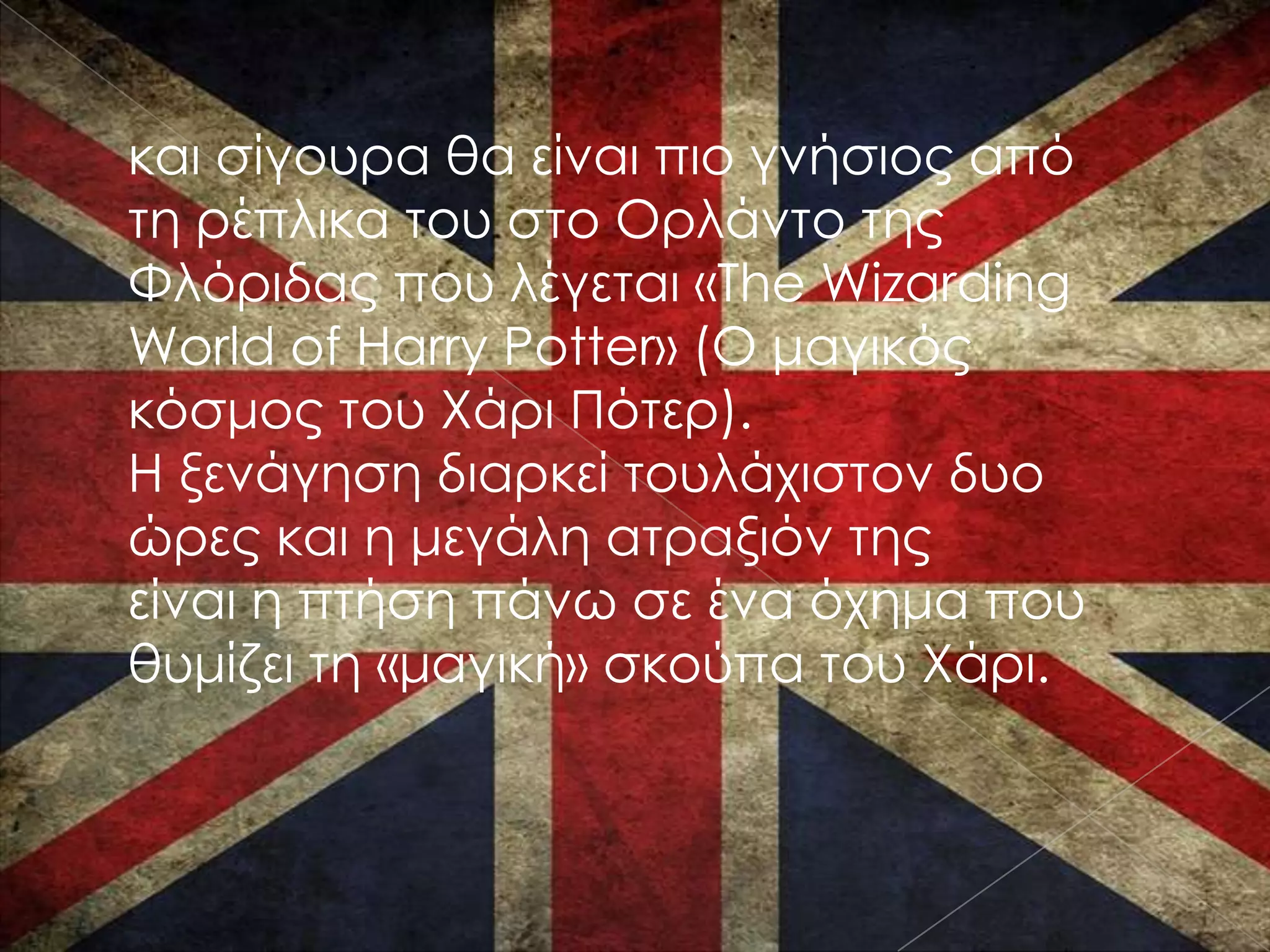 και σίγουρα θα είναι πιο γνήσιος από
τη ρέπλικα του στο Ορλάντο της
Φλόριδας που λέγεται «The Wizarding
World of Harry Potter» (Ο μαγικός
κόσμος του Χάρι Πότερ).
Η ξενάγηση διαρκεί τουλάχιστον δυο
ώρες και η μεγάλη ατραξιόν της
είναι η πτήση πάνω σε ένα όχημα που
θυμίζει τη «μαγική» σκούπα του Χάρι.
 