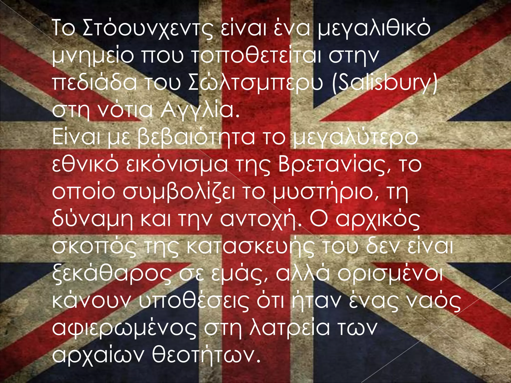 Σο ΢τόουνχεντς είναι ένα μεγαλιθικό
μνημείο που τοποθετείται στην
πεδιάδα του ΢ώλτσμπερυ (Salisbury)
στη νότια Αγγλία.
Είναι με βεβαιότητα το μεγαλύτερο
εθνικό εικόνισμα της Βρετανίας, το
οποίο συμβολίζει το μυστήριο, τη
δύναμη και την αντοχή. Ο αρχικός
σκοπός της κατασκευής του δεν είναι
ξεκάθαρος σε εμάς, αλλά ορισμένοι
κάνουν υποθέσεις ότι ήταν ένας ναός
αφιερωμένος στη λατρεία των
αρχαίων θεοτήτων.
 