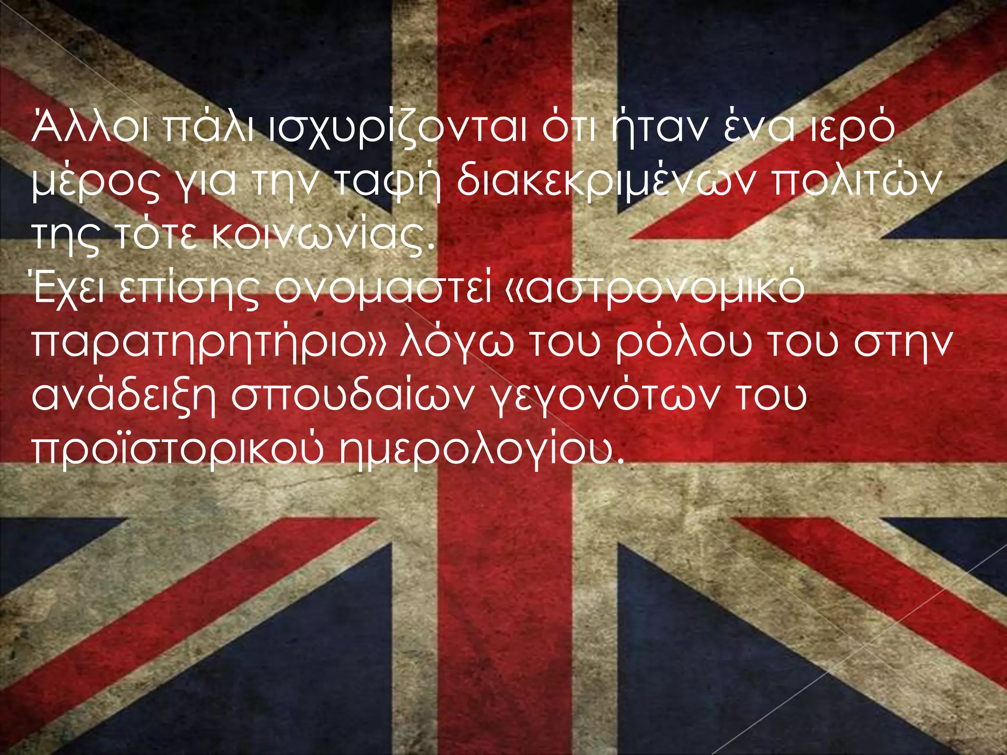Άλλοι πάλι ισχυρίζονται ότι ήταν ένα ιερό
μέρος για την ταφή διακεκριμένων πολιτών
της τότε κοινωνίας.
Έχει επίσης ονομαστεί «αστρονομικό
παρατηρητήριο» λόγω του ρόλου του στην
ανάδειξη σπουδαίων γεγονότων του
προϊστορικού ημερολογίου.
 