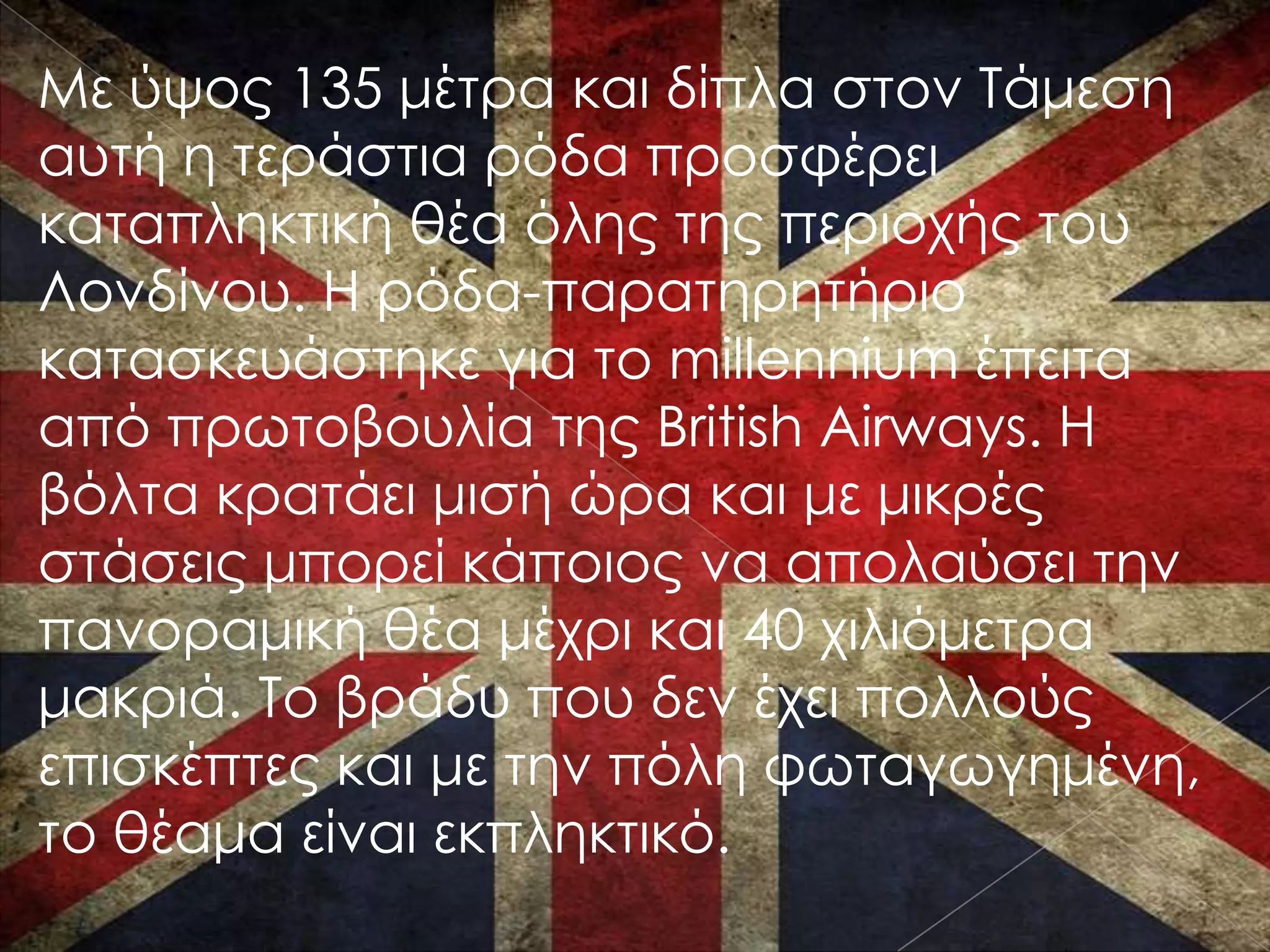Με ύψος 135 μέτρα και δίπλα στον Σάμεση
αυτή η τεράστια ρόδα προσφέρει
καταπληκτική θέα όλης της περιοχής του
Λονδίνου. Η ρόδα-παρατηρητήριο
κατασκευάστηκε για το millennium έπειτα
από πρωτοβουλία της British Airways. Η
βόλτα κρατάει μισή ώρα και με μικρές
στάσεις μπορεί κάποιος να απολαύσει την
πανοραμική θέα μέχρι και 40 χιλιόμετρα
μακριά. Σο βράδυ που δεν έχει πολλούς
επισκέπτες και με την πόλη φωταγωγημένη,
το θέαμα είναι εκπληκτικό.
 