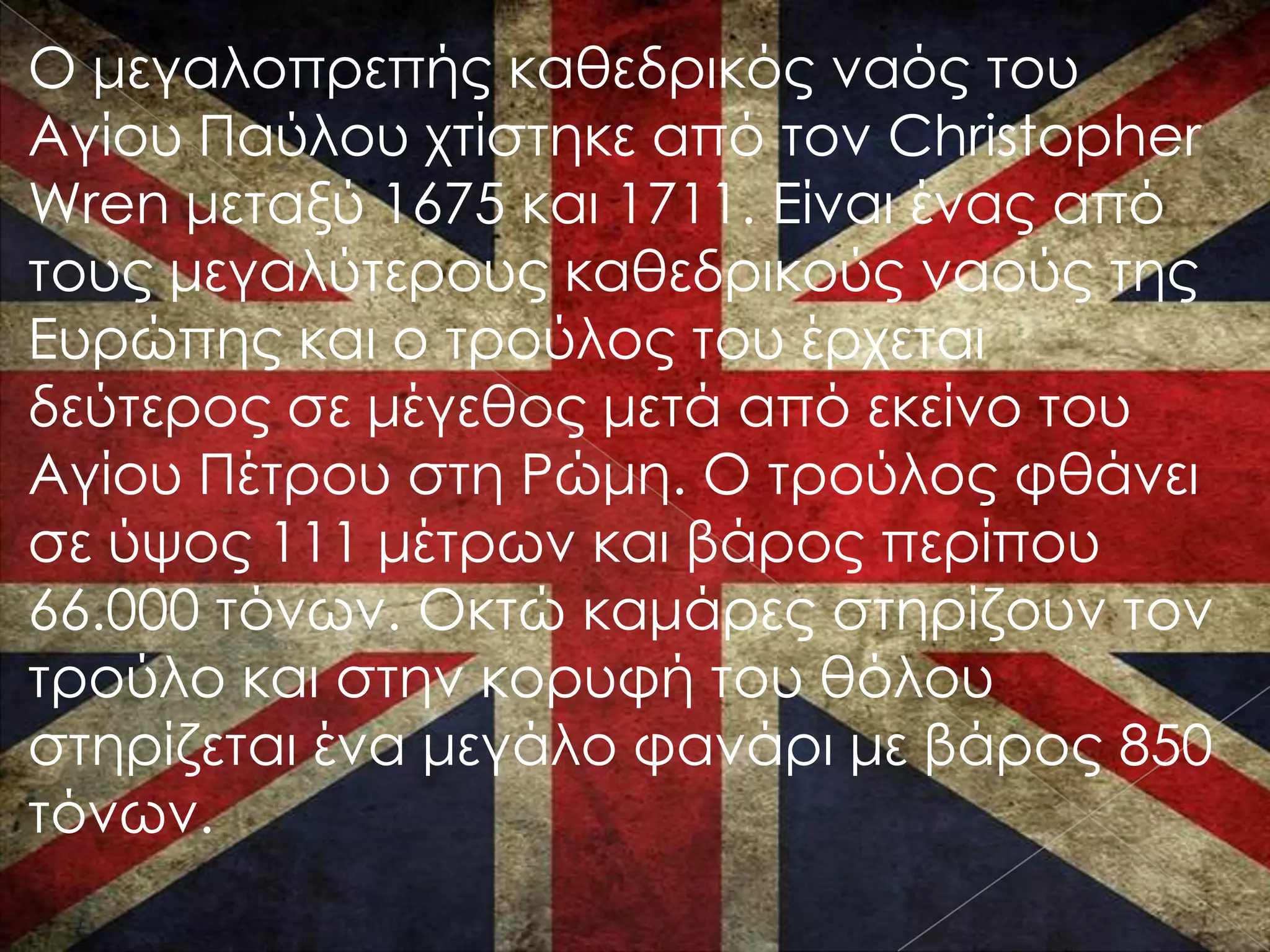 Ο μεγαλοπρεπής καθεδρικός ναός του
Αγίου Παύλου χτίστηκε από τον Christopher
Wren μεταξύ 1675 και 1711. Είναι ένας από
τους μεγαλύτερους καθεδρικούς ναούς της
Ευρώπης και ο τρούλος του έρχεται
δεύτερος σε μέγεθος μετά από εκείνο του
Αγίου Πέτρου στη Ρώμη. Ο τρούλος φθάνει
σε ύψος 111 μέτρων και βάρος περίπου
66.000 τόνων. Οκτώ καμάρες στηρίζουν τον
τρούλο και στην κορυφή του θόλου
στηρίζεται ένα μεγάλο φανάρι με βάρος 850
τόνων.
 