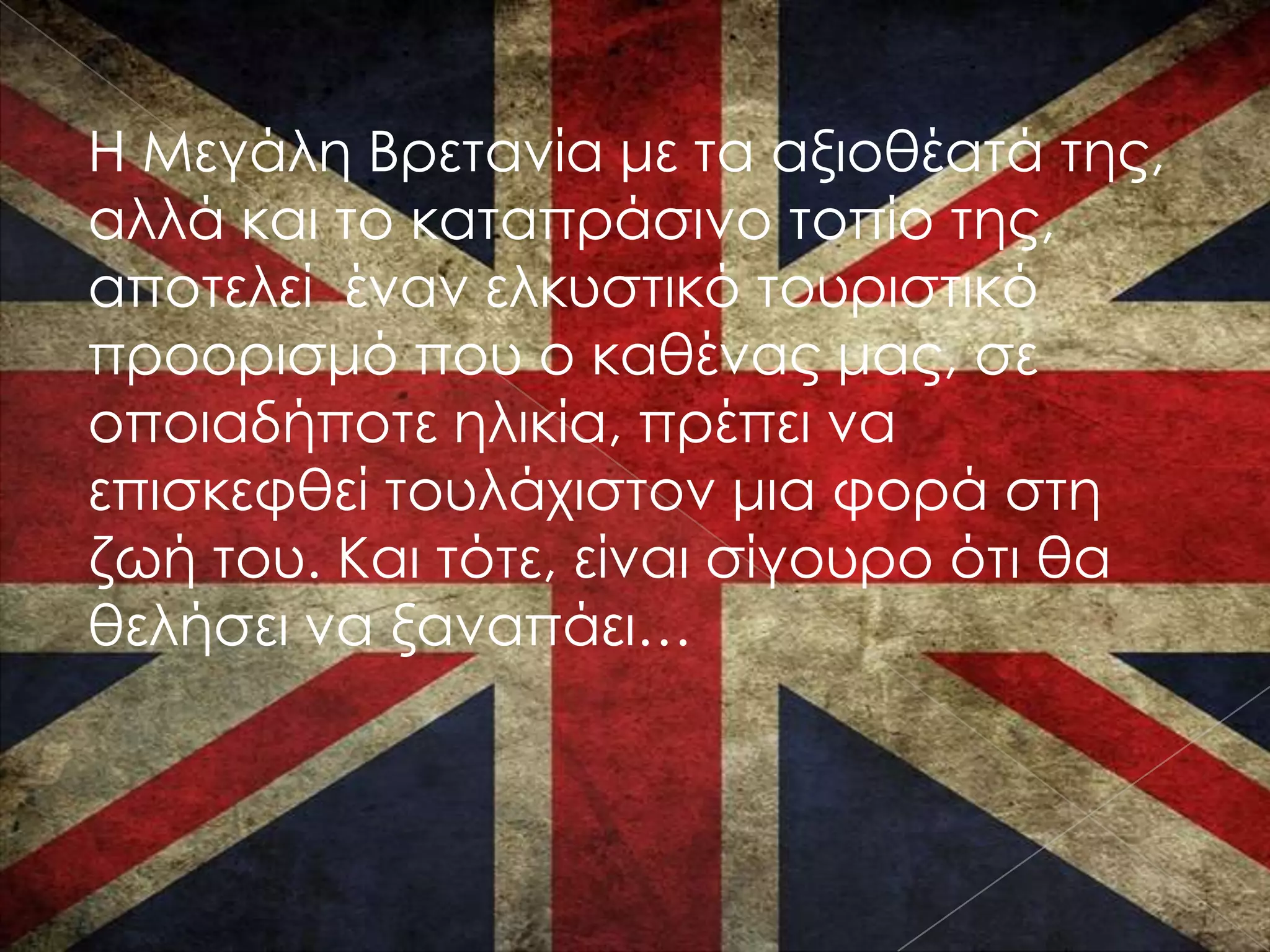 Η Μεγάλη Βρετανία με τα αξιοθέατά της,
αλλά και το καταπράσινο τοπίο της,
αποτελεί έναν ελκυστικό τουριστικό
προορισμό που ο καθένας μας, σε
οποιαδήποτε ηλικία, πρέπει να
επισκεφθεί τουλάχιστον μια φορά στη
ζωή του. Και τότε, είναι σίγουρο ότι θα
θελήσει να ξαναπάει…
 