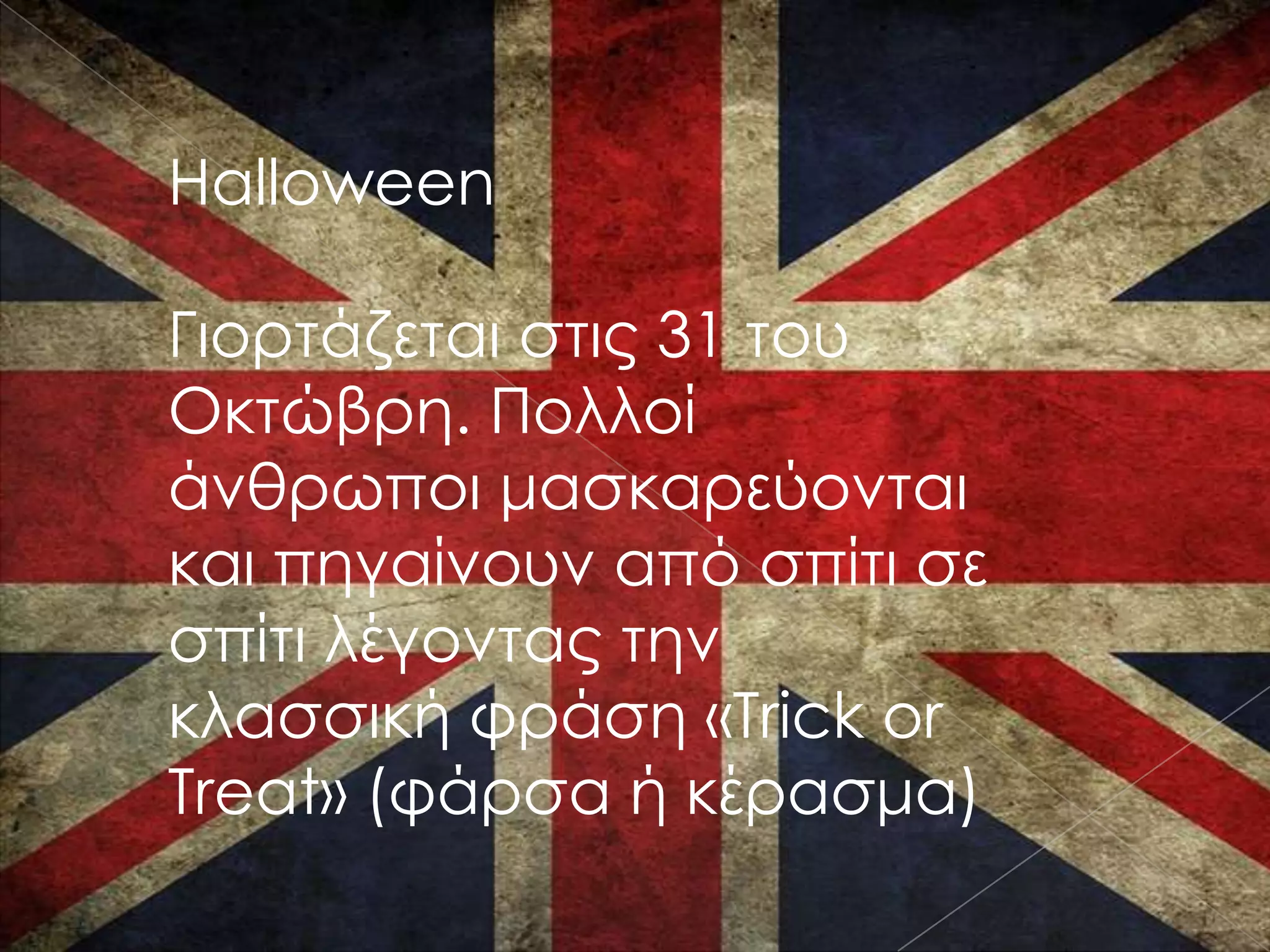 Halloween

Γιορτάζεται στις 31 του
Οκτώβρη. Πολλοί
άνθρωποι μασκαρεύονται
και πηγαίνουν από σπίτι σε
σπίτι λέγοντας την
κλασσική φράση «Trick or
Treat» (φάρσα ή κέρασμα)
 