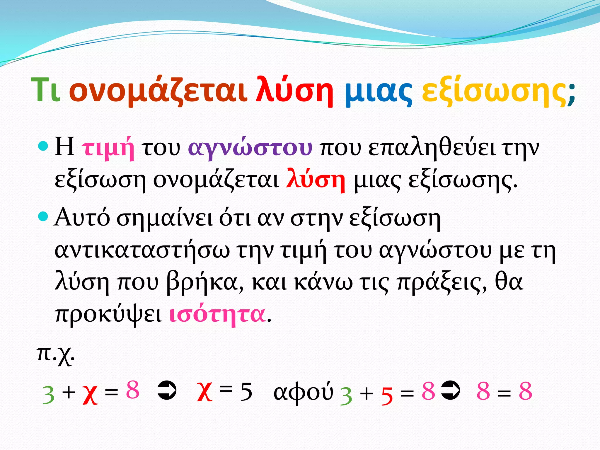Τι ονομάηεται λφςθ μιασ εξίςωςθσ;
 Η τιμή του αγνώςτου που επαληθεύει την
  εξύςωςη ονομϊζεται λύςη μιασ εξύςωςησ.
 Αυτό ςημαύνει ότι αν ςτην εξύςωςη
  αντικαταςτόςω την τιμό του αγνώςτου με τη
  λύςη που βρόκα, και κϊνω τισ πρϊξεισ, θα
  προκύψει ιςότητα.
π.χ.
3 + χ = 8  χ = 5 αφού 3 + 5 = 8  8 = 8
 