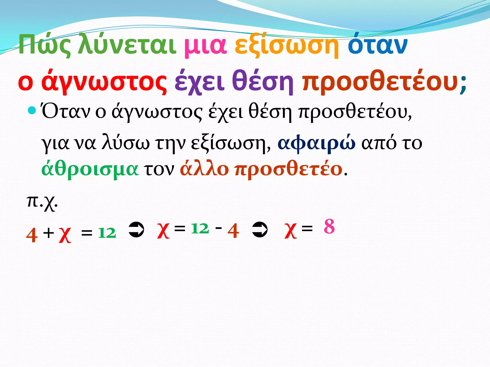 Πώσ λφνεται μια εξίςωςθ όταν
ο άγνωςτοσ ζχει θζςθ προςθετζου;
 Όταν ο ϊγνωςτοσ ϋχει θϋςη προςθετϋου,
  για να λύςω την εξύςωςη, αφαιρώ από το
  άθροιςμα τον άλλο προςθετέο.
π.χ.
4 + χ = 12  χ = 12 - 4  χ = 8
 