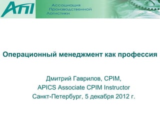 Операционный менеджмент как профессия


           Дмитрий Гаврилов, CPIM,
        APICS Associate CPIM Instructor
       Санкт-Петербург, 5 декабря 2012 г.
 
