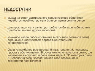 НЕДОСТАТКИ
   выход из строя центрального концентратора обернѐтся
    неработоспособностью сети (или сегмента сети) в целом

   для прокладки сети зачастую требуется больше кабеля, чем
    для большинства других топологий

   конечное число рабочих станций в сети (или сегменте сети)
    ограничено количеством портов в центральном
    концентраторе.

   Одна из наиболее распространѐнных топологий, поскольку
    проста в обслуживании. В основном используется в сетях, где
    носителем выступает кабель витая пара. UTP категория 3 или
    5. Топология типа "звезда" нашла свое отражение в
    технологии Fast Ethernet
 