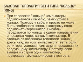 БАЗОВАЯ ТОПОЛОГИЯ СЕТИ ТИПА "КОЛЬЦО"
(RING)
   При топологии "кольцо" компьютеры
    подключаются к кабелю, замкнутому в
    кольцо. Поэтому у кабеля просто не может
    быть свободного конца, к которому надо
    подключать терминатор. Сигналы
    передаются по кольцу в одном направлении
    и проходят через каждый компьютер. В
    отличие от пассивной топологии "шина",
    здесь каждый компьютер выступает в роли
    репитера, усиливая сигналы и передавая их
    следующему компьютеру. Поэтому, если
    выйдет из строя один компьютер,
    прекращает функционировать вся сеть.
 