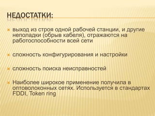 НЕДОСТАТКИ:
   выход из строя одной рабочей станции, и другие
    неполадки (обрыв кабеля), отражаются на
    работоспособности всей сети

   сложность конфигурирования и настройки

   сложность поиска неисправностей

   Наиболее широкое применение получила в
    оптоволоконных сетях. Используется в стандартах
    FDDI, Token ring
 