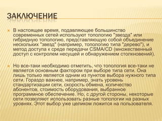 ЗАКЛЮЧЕНИЕ
   В настоящее время, подавляющее большинство
    современных сетей используют топологию "звезда" или
    гибридную топологию, представляющую собой объединение
    нескольких "звезд" (например, топологию типа "дерево"), и
    метод доступа к среде передачи CSMA/CD (множественный
    доступ с контролем несущей и обнаружением столкновений).

   Но все-таки необходимо отметить, что топология все-таки не
    является основным фактором при выборе типа сети. Она
    лишь только является одним из пунктов выбора нужного типа
    сети. Гораздо важнее, например, знать уровень
    стандартизации сети, скорость обмена, количество
    абонентов, стоимость оборудования, выбранное
    программное обеспечение. Но, с другой стороны, некоторые
    сети позволяют использовать разные топологии на разных
    уровнях. Этот выбор уже целиком ложится на пользователя.
 
