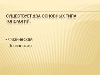 СУЩЕСТВУЕТ ДВА ОСНОВНЫХ ТИПА
ТОПОЛОГИЙ:



- Физическая
- Логическая
 