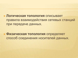    Логическая топология описывает
    правила взаимодействия сетевых станций
    при передаче данных.

   Физическая топология определяет
    способ соединения носителей данных.
 