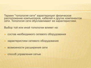 Термин "топология сети" характеризует физическое
расположение компьютеров, кабелей и других компонентов
сети. Топология сети обуславливает ее характеристики.

Выбор той или иной топологии влияет на:

   состав необходимого сетевого оборудования

   характеристики сетевого оборудования

   возможности расширения сети

   способ управления сетью
 