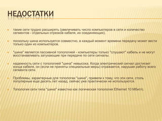НЕДОСТАТКИ
   такие сети трудно расширять (увеличивать число компьютеров в сети и количество
    сегментов - отдельных отрезков кабеля, их соединяющих).

   поскольку шина используется совместно, в каждый момент времени передачу может вести
    только один из компьютеров.

   "шина" является пассивной топологией - компьютеры только "слушают" кабель и не могут
    восстанавливать затухающие при передаче по сети сигналы.

   надежность сети с топологией "шина" невысока. Когда электрический сигнал достигает
    конца кабеля, он (если не приняты специальные меры) отражается, нарушая работу всего
    сегмента сети.

   Проблемы, характерные для топологии "шина", привели к тому, что эти сети, столь
    популярные еще десять лет назад, сейчас уже практически не используются.

   Топология сети типа "шина" известна как логическая топология Ethernet 10 Мбит/с.
 