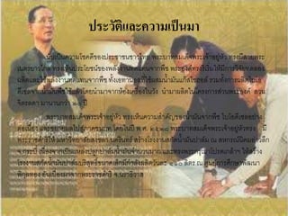 ประวัติและความเป็นมา
             นับเป็นความโชคดีของประชาชนชาวไทย พระบาทสมเด็จพระเจ้าอยู่หัว ทรงมีสายพระ
เนตรยาวไกล ทรงเห็นประโยชน์ของพลังงานทดแทนจากพืช พระองค์ทรงริเริ่มให้มีการวิจัยทดลอง
ผลิตและใช้พลังงานทดแทนจากพืช ทั้งเอทานอลที่ใช้ผสมน้้ามันแก๊สโซฮอล์ รวมทั้งการผลิตไบโอ
ดีเซลจากน้้ามันพืชใช้แล้วโดยน้ามาจากห้องเครื่องในวัง น้ามาผลิตในโครงการส่วนพระองค์ สวน
จิตรลดา มานานกว่า ๒๐ ปี
             พระบาทสมเด็จพระเจ้าอยู่หัว ทรงเห็นความส้าคัญของน้้ามันจากพืช ไบโอดีเซลอย่าง
ต่อเนื่อง และขยายผลไปสู่ภาคชนบท โดยในปี พ.ศ. ๒๕๒๘ พระบาทสมเด็จพระเจ้าอยู่หัวทรง มี
พระราชด้าริให้ มหาวิทยาลัยสงขลา นครินทร์ สร้างโรงงานสกัดน้้ามันปาล์ม ณ สหกรณ์นิคมอ่าวลึก
จ.กระบี่ เนื่องจากเป็นแหล่งปลูกปาล์มน้้ามันจ้านวนมาก และทรงพระกรุณาโปรดเกล้าฯ ให้สร้าง
โรงงานสกัดน้้ามันปาล์มบริสุทธิ์ขนาดเล็กมีก้าลังผลิตวันละ ๑๑๐ ลิตร ณ ศูนย์การศึกษาพัฒนา
พิกุลทอง อันเนื่องมาจากพระราชด้าริ จ.นราธิวาส
 