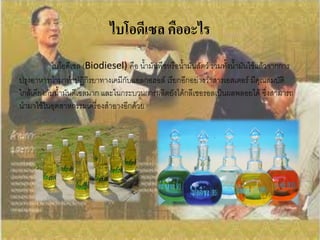 ไบโอดีเซล คืออะไร
           ไบโอดีเซล (Biodiesel) คือ น้้ามันพืชหรือน้้ามันสัตว์ รวมทั้งน้้ามันใช้แล้วจากการ
ปรุงอาหารน้ามาท้าปฏิกิรยาทางเคมีกับแอลกอฮอล์ เรียกอีกอย่างว่าสารเอสเตอร์ มีคุณสมบัติ
ใกล้เคียงกับน้้ามันดีเซลมาก และในกระบวนการผลิตยังได้กลีเซอรอลเป็นผลพลอยได้ ซึ่งสามารถ
น้ามาใช้ในอุตสาหกรรมเครื่องส้าอางอีกด้วย
 