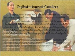 วัตถุดิบสาหรับการผลิตไบโอดีเซล
            วัตถุดิบในการผลิตไบโอดีเซลได้แก่น้ามันพืชและน้้ามันสัตว์ทุกชนิด แต่การน้าพืชน้้ามัน
ชนิดใดมาท้าเป็นไบโอดีเซลนั้น แตกต่างกันไปตามลักษณะสภาพภูมิอากาศและภูมิประเทศ
            ส้าหรับในประเทศไทยผลิตไบโอดีเซลจากมะพร้าวและปาล์มน้้ามัน โดยผลการวิจัยใน
ปัจจุบันพบว่าปาล์มคือพืชที่ดีและเหมาะสมที่สุดในการน้ามาใช้ท้าไบโอดีเซล เพราะเป็นพืชที่มี
ศักยภาพในการน้ามาผลิตเป็นเชื้อเพลิงสูงกว่าพืชน้้ามันชนิดอื่น จากการที่มีต้นทุนการผลิตต่้า ให้
ผลผลิตต่อพื้นที่สูง ปาล์มน้้ามันให้ผลผลิตน้้ามันต่อไร่สูงกว่าเมล็ดเรพซึ่งใช้เป็นวัตถุดิบในการ
ผลิตไบโอดีเซลในประเทศแถบยุโรปถึง ๕ เท่า และสูงกว่าถั่วเหลืองที่ใช้กันมากในสหรัฐอเมริกาถึง
๑๐ เท่า
            นอกจากพืชดังกล่าวมาแล้ว น้้ามันพืชใช้แล้วก็สามารถน้ามาท้าไบโอดีเซลได้เช่นกัน และ
น้้ามันพืชใช้แล้วก็เป็นวัตถุดิบอีกชนิดหนึ่งที่โครงการส่วนพระองค์สวนจิตรลดาใช้ผลิตไบโอดีเซลมา
เนิ่นนานแล้ว โดยน้าน้้ามันเหลือใช้จากห้องเครื่องมาท้าเป็นไบโอดีเซล
 