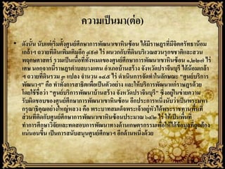 ความเป็ นมา(ต่ อ)
• ดังนั้น นับแต่ เริ่มตั้งศูนย์ ศึกษาการพัฒนาเขาหินซ้ อน ได้ มราษฎรที่มจตศรัทธาน้ อม
                                                              ี            ีิ
  เกล้ าฯ ถวายที่ดนเพิมเติมอีก ๔๙๗ ไร่ ผนวกกับที่ดนบริเวณสวนรุ กขชาติและสวน
                        ิ ่                            ิ
  พฤกษศาสตร์ รวมเป็ นเนือที่ท้ ังหมดของศูนย์ ศึกษาการพัฒนาเขาหินซ้ อน ๑,๒๒๗ ไร่
                                ้
  เศษ นอกจากนีราษฎรตาบลบางแตน อาเภอบ้ านสร้ าง จังหวัดปราจีนบุรี ได้ น้อมเกล้ า
                    ้
  ฯ ถวายที่ดนรวม ๓ แปลง จานวน ๑๔๕ ไร่ ดาเนินการจัดทาในลักษณะ "ศูนย์ บริการ
                ิ
  พัฒนาฯ" คือ ทาทั้งการสาธิตเพือเป็ นตัวอย่ าง และให้ บริการพัฒนาแก่ราษฎรด้วย
                                      ่
  โดยใช้ ชื่อว่ า "ศูนย์ บริการพัฒนาบ้ านสร้ าง จังหวัดปราจีนบุรี" ซึ่งอยู่ในข่ ายความ
  รับผิดชอบของศูนย์ ศึกษาการพัฒนาเขาหินซ้ อน อีกประการหนึ่งนับว่ าเป็ นพระมหา
  กรุ ณาธิคุณอย่ างใหญ่ หลวง คือ พระบาทสมเด็จพระเจ้ าอยู่หัวได้ พระราชทานพืนที่     ้
  ส่ วนที่ตดกับศูนย์ ศึกษาการพัฒนาเขาหินซ้ อนประมาณ ๖๔๒ ไร่ ให้ เป็ นพืนที่
            ิ                                                                    ้
  ทาการศึกษาวิจยและทดสอบการพัฒนาทางด้ านเกษตรกรรมเพือให้ ได้ ข้อมูลที่ถูกต้ อง
                      ั                                            ่
  แน่ นอนขึน เป็ นการสนับสนุนศูนย์ ศึกษาฯ อีกด้ านหนึ่งด้ วย
              ้
 