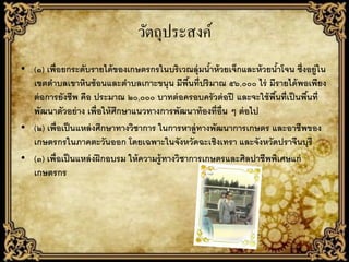 วัตถุประสงค์
• (๑) เพื่อยกระดับรายได้ ของเกษตรกรในบริเวณลุ่มนาห้ วยเจ็กและห้ วยนาโจน ซึ่งอยู่ใน
                                                       ้                 ้
  เขตตาบลเขาหินซ้ อนและตาบลเกาะขนุน มีพนที่ปริมาณ ๕๖,๐๐๐ ไร่ มีรายได้ พอเพียง
                                                  ื้
  ต่ อการยังชีพ คือ ประมาณ ๒๐,๐๐๐ บาทต่ อครอบครัวต่ อปี และจะใช้ พนที่เป็ นพืนที่
                                                                      ื้      ้
  พัฒนาตัวอย่ าง เพื่อให้ ศึกษาแนวทางการพัฒนาท้ องที่อ่ น ๆ ต่ อไป
                                                         ื
• (๒) เพื่อเป็ นแหล่ งศึกษาทางวิชาการ ในการหาลู่ทางพัฒนาการเกษตร และอาชีพของ
  เกษตรกรในภาคตะวันออก โดยเฉพาะในจังหวัดฉะเชิงเทรา และจังหวัดปราจีนบุรี
• (๓) เพื่อเป็ นแหล่ งฝึ กอบรม ให้ ความรู้ ทางวิชาการเกษตรและศิลปาชีพพิเศษแก่
  เกษตรกร
 