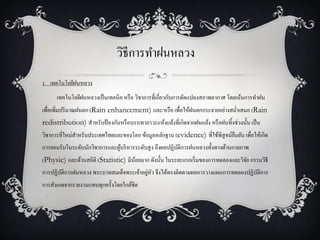 วิธีการทาฝนหลวง
1. เทคโนโลยีฝนหลวง
      เทคโนโลยีฝนหลวงเป็ นเทคนิค หรื อ วิชาการที่เกี่ยวกับการดัดแปลงสภาพอากาศ โดยเน้นการทาฝน
เพื่อเพิ่มปริ มาณฝนตก (Rain enhancement) และ/หรื อ เพื่อให้ฝนตกกระจายอย่างสม่าเสมอ (Rain
redistribution) สาหรับป้ องกันหรื อบรรเทาภาวะแห้งแล้งที่เกิดจากฝนแล้ง หรื อฝนทิ้งช่วงนั้น เป็ น
วิชาการที่ใหม่สาหรับประเทศไทยและของโลก ข้อมูลหลักฐาน (evidence) ที่ใช้พิสูจน์ยนยัน เพื่อให้เกิด
                                                                              ื
การยอมรับในระดับนักวิชาการและผูบริ หารระดับสู ง ถึงผลปฏิบติการฝนหลวงทั้งทางด้านกายภาพ
                               ้                         ั
(Physic) และด้านสถิติ (Statistic) มีนอยมาก ดังนั้น ในระยะแรกเริ่ มของการทดลองและวิจย กรรมวิธี
                                     ้                                             ั
       ั                                 ่ ั
การปฏิบติการฝนหลวง พระบาทสมเด็จพระเจ้าอยูหว จึงได้ทรงติดตามผลการวางแผนการทดลองปฏิบติการ
                                                                                  ั
การสังเกตจากรายงานแทบทุกครั้งโดยใกล้ชิด
 