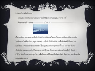 2. กรรมวิธีการทาฝนหลวง

    กรรมวิธีการทาฝนหลวงในประเทศไทยที่ใช้เป็ นหลักในปัจจุบน สรุ ปได้ ดังนี้
                                                         ั

    ขั้นตอนทีหนึ่ง : ก่อเมฆ
             ่




เป็ นการดัดแปรสภาพอากาศเพื่อเร่ งหรื อเสริ มการเกิดเมฆ โดยการโปรยสารเคมีผลละเอียดของเกลือ
โซเดียมคลอไรด์ที่ระดับความสู ง 7,000 ฟุต ในท้องฟ้ าโปร่ งใสที่มีความชื้นสัมพัทธ์ไม่นอยกว่า 60
                                                                                    ้
เปอร์เซ็นต์ ผงของเกลือโซเดียมคลอไรด์ ซึ่งมีคุณสมบัติในการดูดความชื้นได้ดี จะทาหน้าที่เสริ ม
ประสิ ทธิภาพของแกนกลันตัวในบรรยากาศ (Cloud Condensation Nuclei) เรี ยกย่อว่า
                     ่
CCN ทาให้กระบวนการดูดซับความชื้นในอากาศให้กลายเป็ นเม็ดน้ าเกิดเร็วขึ้นกว่าธรรมชาติ และเกิด
กลุ่มเมฆจานวนมาก
 