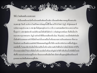 วิธีที่ 2 โจมตีเมฆเย็น แบบธรรมดา
      ถ้าเป็ นเมฆเย็นและมีเครื่ องบินเมฆเย็นเพียงเครื่ องเดียว เมื่อเมฆเย็นพัฒนายอดสู งขึ้นเลยระดับ
20,000 ฟุต ไปแล้ว จะทาการโจมตีโดยการยิงพลุสารเคมี ซิลเวอร์ไอโอไดด์ (Agl) เข้าสู่ ยอดเมฆ ที่
ระดับความสู งประมาณ 21,500 ฟุต ซึ่งมีอุณหภูมิระหว่าง -8 ถึง 12 องศาเซลเซียส มีกระแสอากาศไหล
ขึ้นสู งกว่า 1,000 ฟุตต่อนาที และมีปริ มาณน้ าเย็นจัดไม่ตากว่า 1 กรัมต่อลูกบาศก์เมตร ซึ่งเป็ นเงื่อนไข
เหมาะสม อนุภาคของสาร Agl จะทาหน้าที่เป็ นแกนเยือกแข็ง (Ice Nuclei) และเมื่อสัมผัสกับเม็ด
น้ าเย็นจัดในบอดเมฆ จะทาให้เม็ดน้ าเหล่านั้นกลายเป็ นน้ าแข็งและคายความร้อนแฝงออกมา ซึ่งความ
ร้อนดังกล่าวจะเป็ นพลังงานผลักดันให้ยอดเมฆเจริ ญสู งขึ้นไปอีก และมีการชักนาอากาศชื้นเข้าสู่ ฐาน
เมฆเพิมขึ้น ในขณะเดียวกันเม็ดน้ าที่กลายเป็ นน้ าแข็ง จะมีความดันไอที่ผวต่ากว่าเม็ดน้ าเย็นจัด ทาให้ไอ
     ่                                                                 ิ
น้ าระเหยจากเม็ดน้ าไปเกาะที่เม็ดน้ าแข็ง และเม็ดน้ าแข็งจะเจริ ญเติบโตได้เร็วเป็ นก้อนน้ าแข็งที่มีน้ าหนัก
เพิ่มขึ้น และจะล่วงหล่นลงสู่ เบื้องล่าง ซึ่งจะละลายเป็ นเม็ดน้ าฝน เมื่อผ่านชั้นอุณหภูมิเยือกแข็งลงมาที่
ฐานเมฆ และเกิดเป็ นฝนตกลงสู่ พ้ืนดิน
 