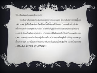 วิธีที่ 3 โจมตีเมฆเย็น แบบซูเปอร์แซนด์วช
                                       ิ

      หากเป็ นเมฆเย็น และมีเครื่ องบินครบทั้งชนิดเมฆอุ่นและเมฆเย็น เมื่อเมฆเย็นพัฒนายอดสู งขึ้นเลย
ระดับ 20,000 ฟุต ไปแล้ว จะทาการโจมตีโดยการผสมผสานวิธีที่ 1 และ 2 ในเวลาเดียวกัน กล่าวคือ
เครื่ องบินเมฆเย็นจะยิงพลุสารเคมี ซิลเวอร์ไอโอไดด์ (Agl) เข้าสู่ ยอดเมฆ ที่ระดับความสู งประมาณ
21,500 ฟุต ส่ วนเครื่ องบินเมฆอุ่น 1 เครื่ อง จะโปรยสารเคมีโซเดียมคลอไรด์ที่ระดับไหล่เมฆ (ประมาณ
9,000 - 10,000 ฟุต) และเครื่ องบินเมฆอุ่นอีก 1 เครื่ อง จะโปรยสารเคมีผงยูเรี ยที่ระดับชิดฐานเมฆ ทามุม
เยืองกัน 45 องศา วิธีการนี้จะทาให้ประสิ ทธิภาพในการเพิ่มปริ มาณน้ าฝนสู งยิงขึ้น และเทคนี้โปรดเกล้า
  ้                                                                        ่
ฯ ให้เรี ยกชื่อว่า SUPER SANDWICH
 